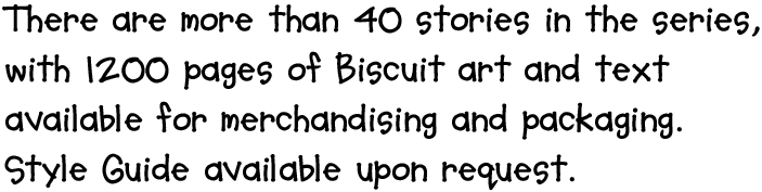 There are more than 40 stories in the series, with 1200 pages of Biscuit art and text available for merchandising and packaging. Style Guide available upon request.